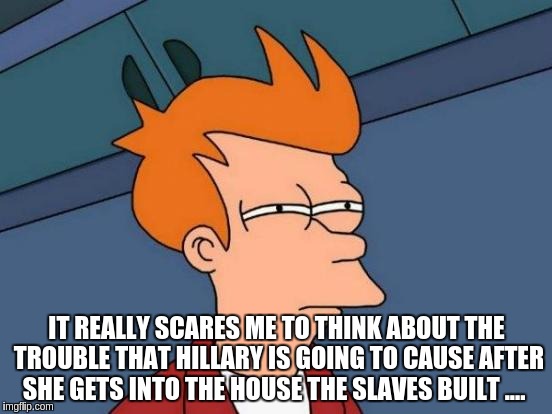 Futurama Fry | IT REALLY SCARES ME TO THINK ABOUT THE TROUBLE THAT HILLARY IS GOING TO CAUSE AFTER SHE GETS INTO THE HOUSE THE SLAVES BUILT .... | image tagged in memes,futurama fry | made w/ Imgflip meme maker