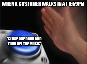 Blank Nut Button Meme | WHEN A CUSTOMER WALKS IN AT 8:59PM; *CLOSE ONE DOOR AND TURN OFF THE MUSIC* | image tagged in blank nut button | made w/ Imgflip meme maker