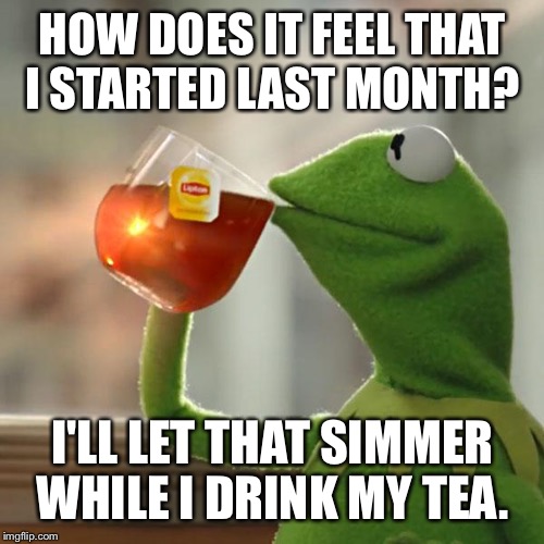But That's None Of My Business Meme | HOW DOES IT FEEL THAT I STARTED LAST MONTH? I'LL LET THAT SIMMER WHILE I DRINK MY TEA. | image tagged in memes,but thats none of my business,kermit the frog | made w/ Imgflip meme maker