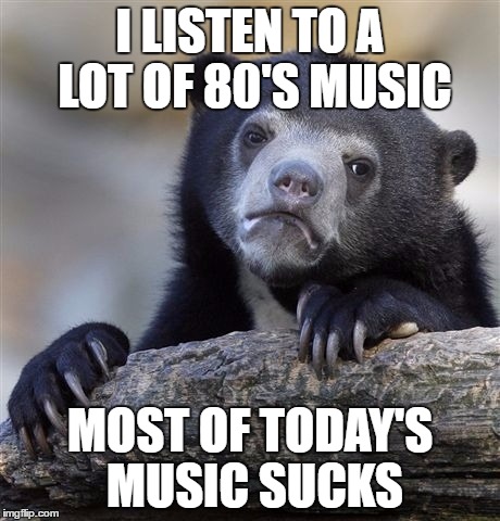 Confession Bear Meme | I LISTEN TO A LOT OF 80'S MUSIC MOST OF TODAY'S MUSIC SUCKS | image tagged in memes,confession bear | made w/ Imgflip meme maker