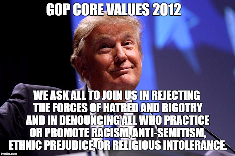 GOP Core Values II | GOP CORE VALUES 2012; WE ASK ALL TO JOIN US IN REJECTING THE FORCES OF HATRED AND BIGOTRY AND IN DENOUNCING ALL WHO PRACTICE OR
PROMOTE RACISM, ANTI-SEMITISM, ETHNIC PREJUDICE, OR RELIGIOUS INTOLERANCE. | image tagged in donald trump,bigotry,racism,religious intolerance,anti-semitism,gop core values ii | made w/ Imgflip meme maker