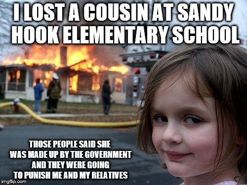 Disaster Girl vs. Sandy Hook Hoaxer Idiots | I LOST A COUSIN AT SANDY HOOK ELEMENTARY SCHOOL; THOSE PEOPLE SAID SHE WAS MADE UP BY THE GOVERNMENT AND THEY WERE GOING TO PUNISH ME AND MY RELATIVES | image tagged in memes,disaster girl,sandy hook hoaxer morons | made w/ Imgflip meme maker