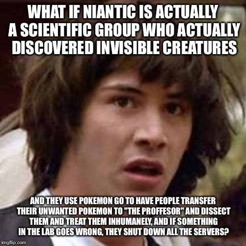 Conspiracy Keanu | WHAT IF NIANTIC IS ACTUALLY A SCIENTIFIC GROUP WHO ACTUALLY DISCOVERED INVISIBLE CREATURES; AND THEY USE POKEMON GO TO HAVE PEOPLE TRANSFER THEIR UNWANTED POKEMON TO "THE PROFFESOR" AND DISSECT THEM AND TREAT THEM INHUMANELY, AND IF SOMETHING IN THE LAB GOES WRONG, THEY SHUT DOWN ALL THE SERVERS? | image tagged in memes,conspiracy keanu | made w/ Imgflip meme maker