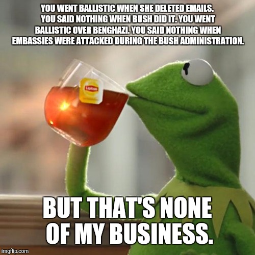 But That's None Of My Business Meme | YOU WENT BALLISTIC WHEN SHE DELETED EMAILS. YOU SAID NOTHING WHEN BUSH DID IT. YOU WENT BALLISTIC OVER BENGHAZI. YOU SAID NOTHING WHEN EMBASSIES WERE ATTACKED DURING THE BUSH ADMINISTRATION. BUT THAT'S NONE OF MY BUSINESS. | image tagged in memes,but thats none of my business,kermit the frog | made w/ Imgflip meme maker