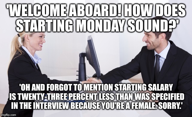 Employer | 'WELCOME ABOARD! HOW DOES STARTING MONDAY SOUND?'; 'OH AND FORGOT TO MENTION STARTING SALARY IS TWENTY-THREE PERCENT LESS THAN WAS SPECIFIED IN THE INTERVIEW BECAUSE YOU'RE A FEMALE. SORRY.' | image tagged in employer | made w/ Imgflip meme maker