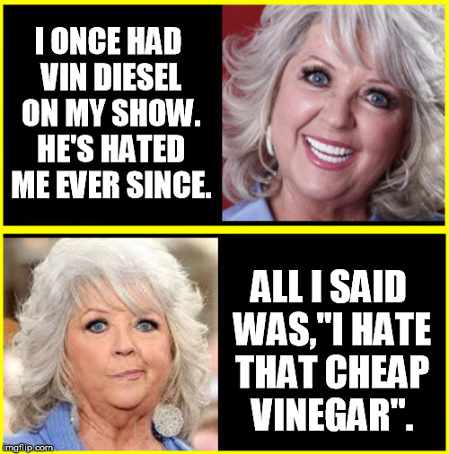 I ONCE HAD VIN DIESEL ON MY SHOW. HE'S HATED ME EVER SINCE. ALL I SAID WAS,"I HATE THAT CHEAP VINEGAR". | image tagged in vin diesel,diesel,paula deen,cheap,racist,racism | made w/ Imgflip meme maker