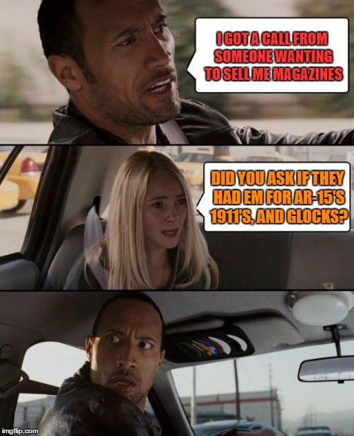 The Rock Driving Meme | I GOT A CALL FROM SOMEONE WANTING TO SELL ME MAGAZINES; DID YOU ASK IF THEY HAD EM FOR AR-15'S 1911'S, AND GLOCKS? | image tagged in memes,the rock driving | made w/ Imgflip meme maker