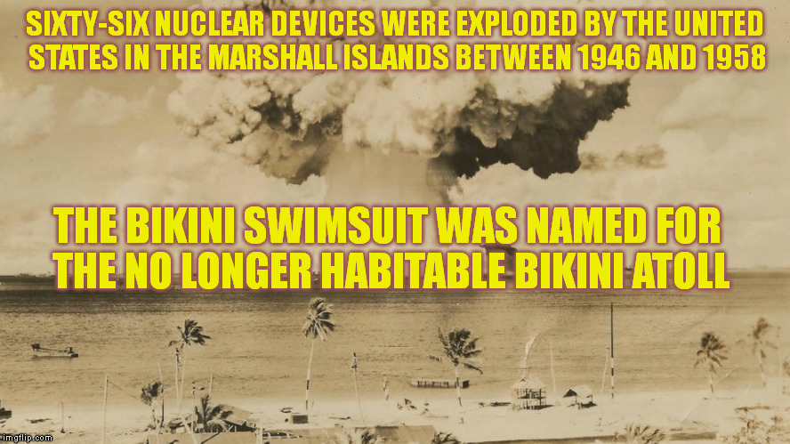 The Original Bikini | SIXTY-SIX NUCLEAR DEVICES WERE EXPLODED BY THE UNITED STATES IN THE MARSHALL ISLANDS BETWEEN 1946 AND 1958; THE BIKINI SWIMSUIT WAS NAMED FOR THE NO LONGER HABITABLE BIKINI ATOLL | image tagged in memes,nukes,nuclear bomb,politics,bikini | made w/ Imgflip meme maker