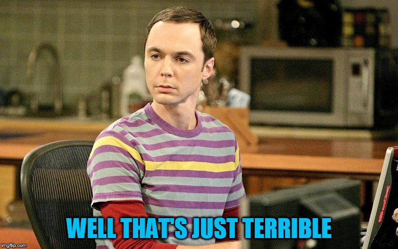 WELL THAT'S JUST TERRIBLE | image tagged in sheldon 1 | made w/ Imgflip meme maker