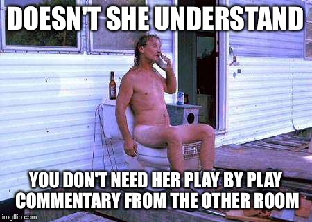 Trailer Trash Toilet | DOESN'T SHE UNDERSTAND; YOU DON'T NEED HER PLAY BY PLAY COMMENTARY FROM THE OTHER ROOM | image tagged in trailer trash toilet | made w/ Imgflip meme maker