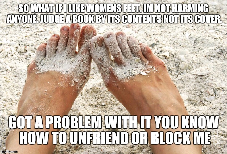 Beach feet | SO WHAT IF I LIKE WOMENS FEET. IM NOT HARMING ANYONE. JUDGE A BOOK BY ITS CONTENTS NOT ITS COVER. GOT A PROBLEM WITH IT YOU KNOW HOW TO UNFRIEND OR BLOCK ME | image tagged in beach feet | made w/ Imgflip meme maker