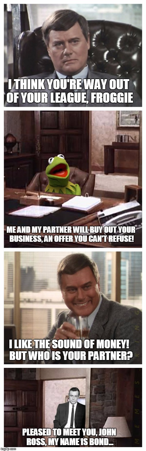 Dallas meets Meme | I THINK YOU'RE WAY OUT OF YOUR LEAGUE, FROGGIE; ME AND MY PARTNER WILL BUY OUT YOUR BUSINESS, AN OFFER YOU CAN'T REFUSE! I LIKE THE SOUND OF MONEY!  BUT WHO IS YOUR PARTNER? PLEASED TO MEET YOU, JOHN ROSS, MY NAME IS BOND... | image tagged in memes,jr ewing,kermit the frog,sean connery  kermit,sean connery | made w/ Imgflip meme maker