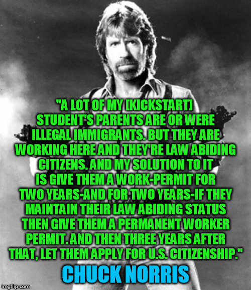 chuck norris | "A LOT OF MY [KICKSTART] STUDENT'S PARENTS ARE OR WERE ILLEGAL IMMIGRANTS. BUT THEY ARE WORKING HERE AND THEY'RE LAW ABIDING CITIZENS. AND MY SOLUTION TO IT IS GIVE THEM A WORK-PERMIT FOR TWO YEARS-AND FOR TWO YEARS-IF THEY MAINTAIN THEIR LAW ABIDING STATUS THEN GIVE THEM A PERMANENT WORKER PERMIT. AND THEN THREE YEARS AFTER THAT, LET THEM APPLY FOR U.S. CITIZENSHIP."; CHUCK NORRIS | image tagged in chuck norris,chuck norris approves,chuck norris says,chuck,chucknorris,chuck norris2 | made w/ Imgflip meme maker