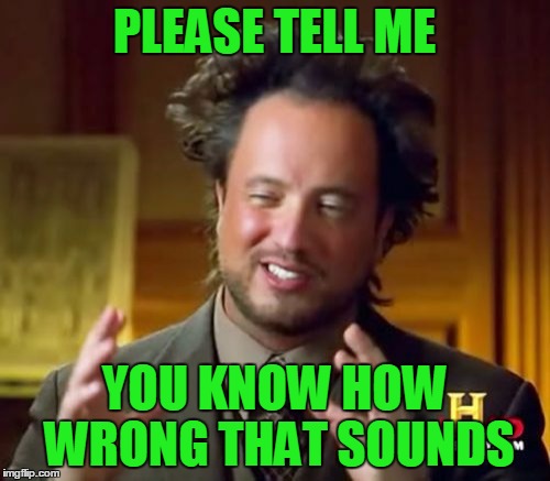 Ancient Aliens Meme | PLEASE TELL ME YOU KNOW HOW WRONG THAT SOUNDS | image tagged in memes,ancient aliens | made w/ Imgflip meme maker