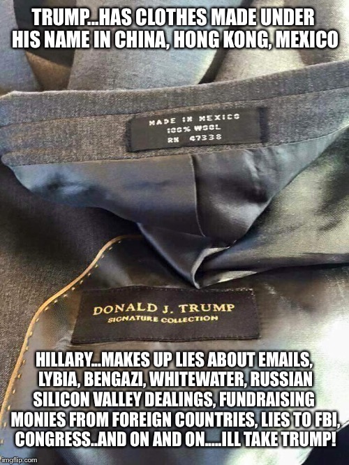 Trump irony | TRUMP...HAS CLOTHES MADE UNDER HIS NAME IN CHINA, HONG KONG, MEXICO; HILLARY...MAKES UP LIES ABOUT EMAILS, LYBIA, BENGAZI, WHITEWATER, RUSSIAN SILICON VALLEY DEALINGS, FUNDRAISING  MONIES FROM FOREIGN COUNTRIES, LIES TO FBI, CONGRESS..AND ON AND ON.....ILL TAKE TRUMP! | image tagged in trump irony | made w/ Imgflip meme maker
