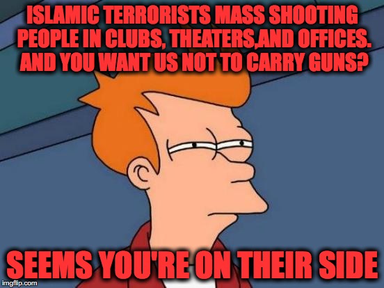 Futurama Fry | ISLAMIC TERRORISTS MASS SHOOTING PEOPLE IN CLUBS, THEATERS,AND OFFICES. AND YOU WANT US NOT TO CARRY GUNS? SEEMS YOU'RE ON THEIR SIDE | image tagged in memes,futurama fry | made w/ Imgflip meme maker