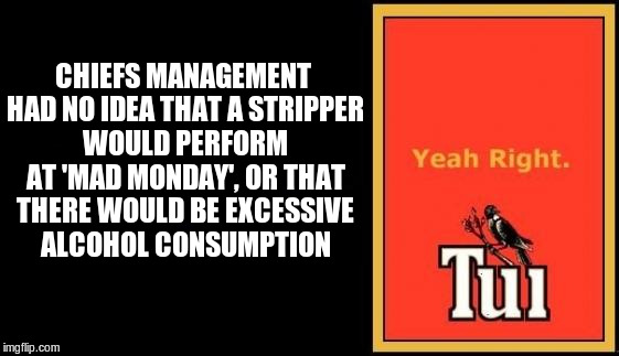Yeah, right! |  CHIEFS MANAGEMENT HAD NO IDEA THAT A STRIPPER WOULD PERFORM AT 'MAD MONDAY', OR THAT THERE WOULD BE EXCESSIVE ALCOHOL CONSUMPTION | image tagged in tui,waikato chiefs,mad monday | made w/ Imgflip meme maker