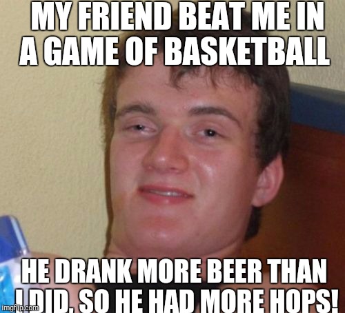 Don't drink and jump! | MY FRIEND BEAT ME IN A GAME OF BASKETBALL; HE DRANK MORE BEER THAN I DID, SO HE HAD MORE HOPS! | image tagged in memes,10 guy | made w/ Imgflip meme maker