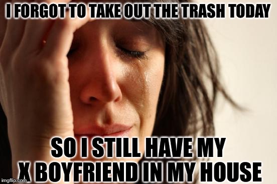 First World Problems | I FORGOT TO TAKE OUT THE TRASH TODAY; SO I STILL HAVE MY X BOYFRIEND IN MY HOUSE | image tagged in memes,first world problems | made w/ Imgflip meme maker