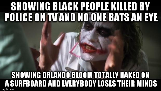 And everybody loses their minds Meme | SHOWING BLACK PEOPLE KILLED BY POLICE ON TV AND NO ONE BATS AN EYE; SHOWING ORLANDO BLOOM TOTALLY NAKED ON A SURFBOARD AND EVERYBODY LOSES THEIR MINDS | image tagged in memes,and everybody loses their minds | made w/ Imgflip meme maker