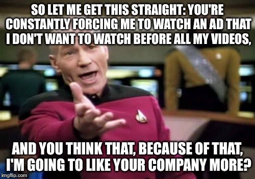 Picard Wtf Meme | SO LET ME GET THIS STRAIGHT: YOU'RE CONSTANTLY FORCING ME TO WATCH AN AD THAT I DON'T WANT TO WATCH BEFORE ALL MY VIDEOS, AND YOU THINK THAT, BECAUSE OF THAT, I'M GOING TO LIKE YOUR COMPANY MORE? | image tagged in memes,picard wtf | made w/ Imgflip meme maker