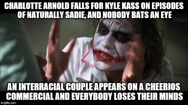 And everybody loses their minds Meme | CHARLOTTE ARNOLD FALLS FOR KYLE KASS ON EPISODES OF NATURALLY SADIE, AND NOBODY BATS AN EYE; AN INTERRACIAL COUPLE APPEARS ON A CHEERIOS COMMERCIAL AND EVERYBODY LOSES THEIR MINDS | image tagged in memes,and everybody loses their minds,interracial couple | made w/ Imgflip meme maker