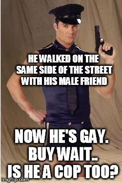 Gay police  | HE WALKED ON THE SAME SIDE OF THE STREET WITH HIS MALE FRIEND; NOW HE'S GAY. BUY WAIT.. IS HE A COP TOO? | image tagged in gay police | made w/ Imgflip meme maker