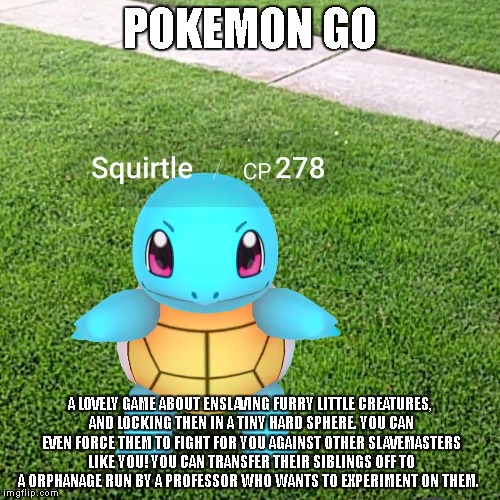 Pokemon Go | POKEMON GO; A LOVELY GAME ABOUT ENSLAVING FURRY LITTLE CREATURES, AND LOCKING THEN IN A TINY HARD SPHERE. YOU CAN EVEN FORCE THEM TO FIGHT FOR YOU AGAINST OTHER SLAVEMASTERS LIKE YOU! YOU CAN TRANSFER THEIR SIBLINGS OFF TO A ORPHANAGE RUN BY A PROFESSOR WHO WANTS TO EXPERIMENT ON THEM. | image tagged in pokemon,when you realize | made w/ Imgflip meme maker