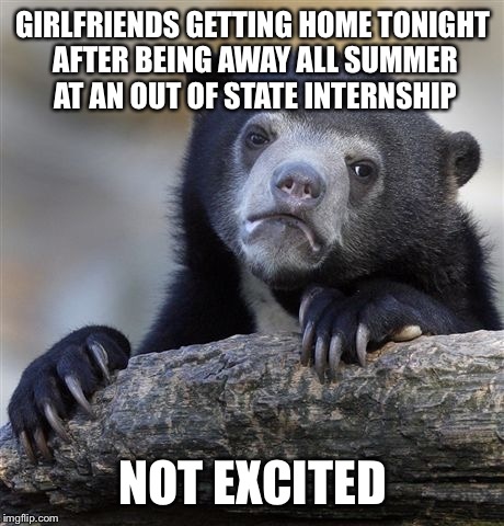 Confession Bear | GIRLFRIENDS GETTING HOME TONIGHT AFTER BEING AWAY ALL SUMMER AT AN OUT OF STATE INTERNSHIP; NOT EXCITED | image tagged in memes,confession bear,AdviceAnimals | made w/ Imgflip meme maker