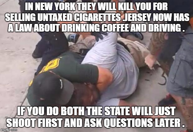 killer cops | IN NEW YORK THEY WILL KILL YOU FOR SELLING UNTAXED CIGARETTES .JERSEY NOW HAS A LAW ABOUT DRINKING COFFEE AND DRIVING . IF YOU DO BOTH THE STATE WILL JUST SHOOT FIRST AND ASK QUESTIONS LATER . | image tagged in killer cops | made w/ Imgflip meme maker
