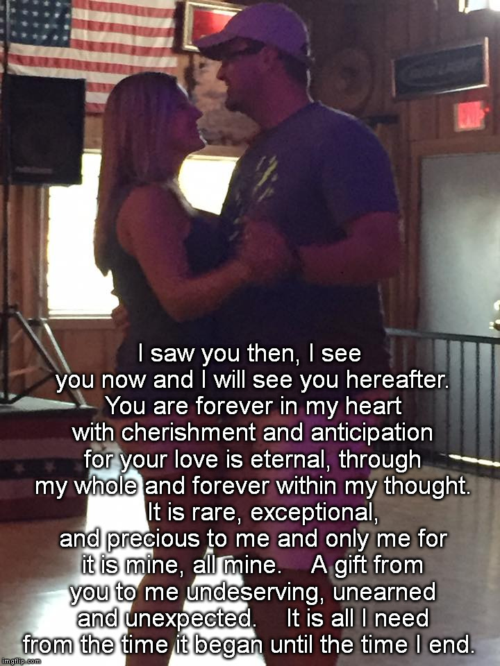 I saw you then, I see you now and I will see you hereafter. You are forever in my heart with cherishment and anticipation for your love is eternal, through my whole and forever within my thought.  

It is rare, exceptional, and precious to me and only me for it is mine, all mine.  

A gift from you to me undeserving, unearned and unexpected.  

It is all I need from the time it began until the time I end. | made w/ Imgflip meme maker