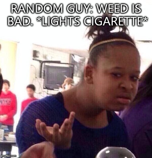 When a smoker tries to say weed is bad | RANDOM GUY: WEED IS BAD. *LIGHTS CIGARETTE* | image tagged in memes,black girl wat,weed,irony | made w/ Imgflip meme maker