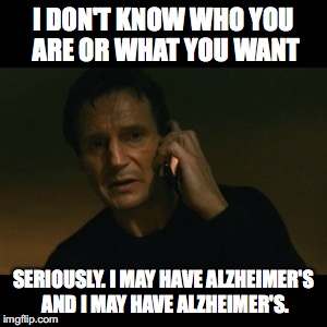 Liam Neeson Taken Meme | I DON'T KNOW WHO YOU ARE OR WHAT YOU WANT; SERIOUSLY. I MAY HAVE ALZHEIMER'S AND I MAY HAVE ALZHEIMER'S. | image tagged in memes,liam neeson taken | made w/ Imgflip meme maker