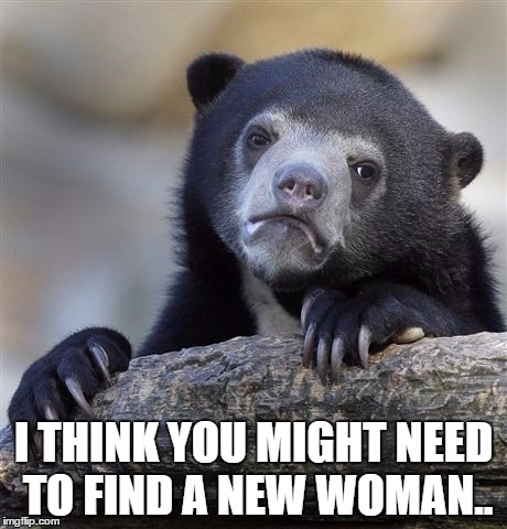 Confession Bear Meme | I THINK YOU MIGHT NEED TO FIND A NEW WOMAN.. | image tagged in memes,confession bear | made w/ Imgflip meme maker