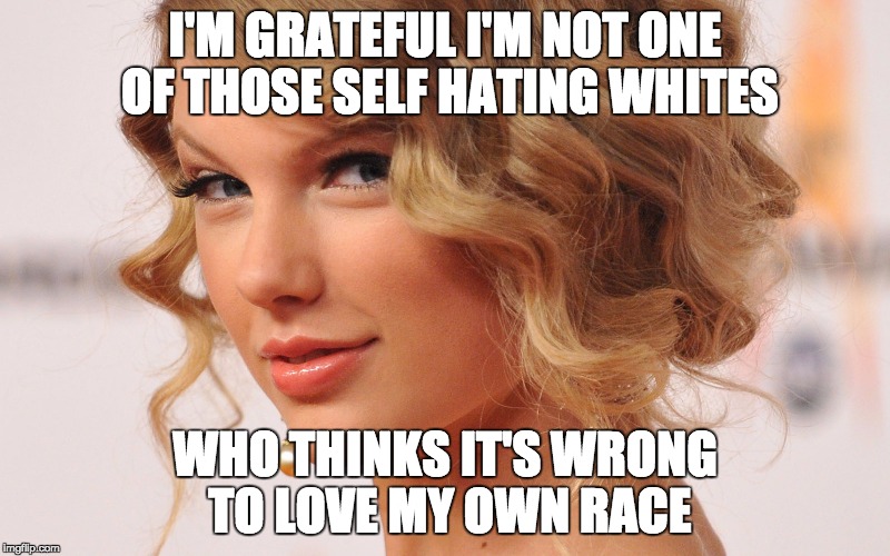 Taylor | I'M GRATEFUL I'M NOT ONE OF THOSE SELF HATING WHITES; WHO THINKS IT'S WRONG TO LOVE MY OWN RACE | image tagged in taylor | made w/ Imgflip meme maker