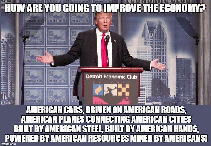Trump's Economic Improvement Plan Sounds Easy Enough | HOW ARE YOU GOING TO IMPROVE THE ECONOMY? AMERICAN CARS, DRIVEN ON AMERICAN ROADS, AMERICAN PLANES CONNECTING AMERICAN CITIES BUILT BY AMERICAN STEEL, BUILT BY AMERICAN HANDS, POWERED BY AMERICAN RESOURCES MINED BY AMERICANS! | image tagged in trump,economy,made in america | made w/ Imgflip meme maker
