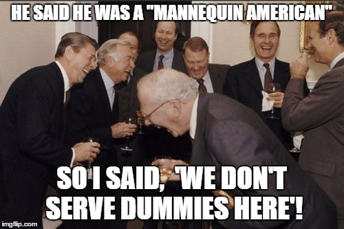 Laughing Men In Suits Meme | HE SAID HE WAS A "MANNEQUIN AMERICAN" SO I SAID,  'WE DON'T SERVE DUMMIES HERE'! | image tagged in memes,laughing men in suits | made w/ Imgflip meme maker