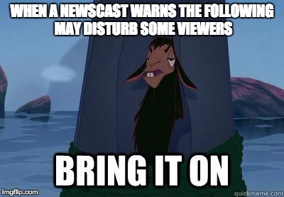 bring it on |  WHEN A NEWSCAST WARNS THE FOLLOWING MAY DISTURB SOME VIEWERS | image tagged in bring it on | made w/ Imgflip meme maker