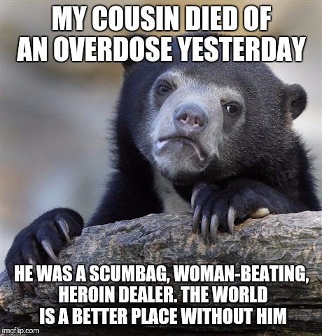 Confession Bear Meme | MY COUSIN DIED OF AN OVERDOSE YESTERDAY; HE WAS A SCUMBAG, WOMAN-BEATING, HEROIN DEALER. THE WORLD IS A BETTER PLACE WITHOUT HIM | image tagged in memes,confession bear,AdviceAnimals | made w/ Imgflip meme maker