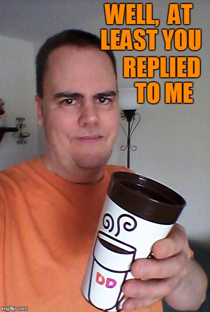 cheers | WELL,  AT LEAST YOU REPLIED TO ME | image tagged in cheers | made w/ Imgflip meme maker