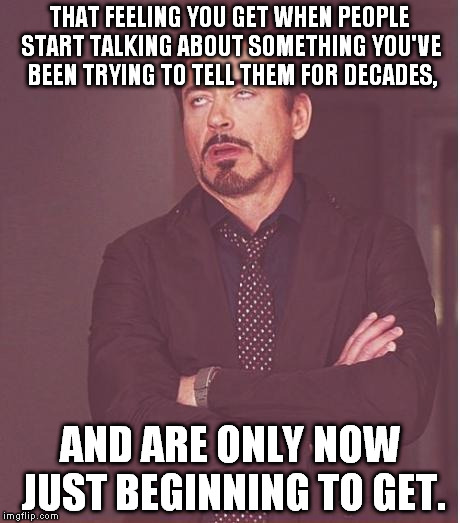 Face You Make Robert Downey Jr | THAT FEELING YOU GET WHEN PEOPLE START TALKING ABOUT SOMETHING YOU'VE BEEN TRYING TO TELL THEM FOR DECADES, AND ARE ONLY NOW JUST BEGINNING TO GET. | image tagged in memes,face you make robert downey jr | made w/ Imgflip meme maker