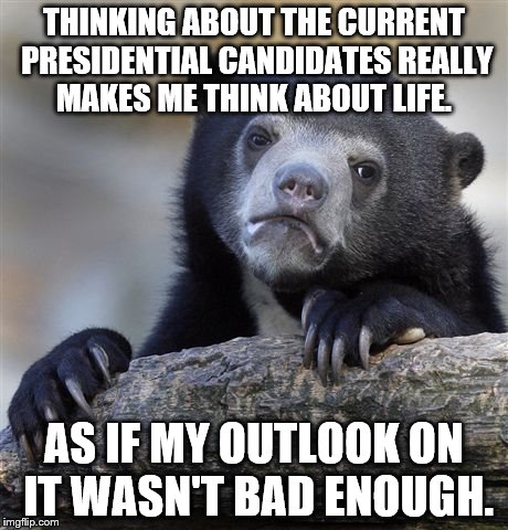 Confession Bear | THINKING ABOUT THE CURRENT PRESIDENTIAL CANDIDATES REALLY MAKES ME THINK ABOUT LIFE. AS IF MY OUTLOOK ON IT WASN'T BAD ENOUGH. | image tagged in memes,confession bear | made w/ Imgflip meme maker