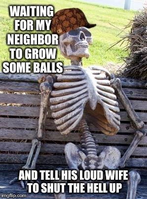 Waiting Skeleton | WAITING FOR MY NEIGHBOR TO GROW SOME BALLS; AND TELL HIS LOUD WIFE TO SHUT THE HELL UP | image tagged in memes,waiting skeleton,scumbag | made w/ Imgflip meme maker