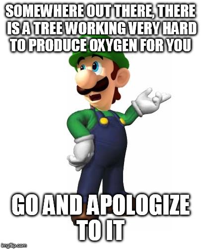 Logic Luigi | SOMEWHERE OUT THERE, THERE IS A TREE WORKING VERY HARD TO PRODUCE OXYGEN FOR YOU GO AND APOLOGIZE TO IT | image tagged in logic luigi | made w/ Imgflip meme maker