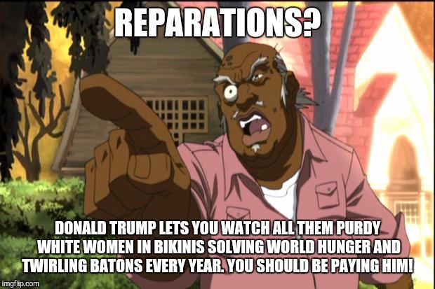 Uncle Ruckus | REPARATIONS? DONALD TRUMP LETS YOU WATCH ALL THEM PURDY WHITE WOMEN IN BIKINIS SOLVING WORLD HUNGER AND TWIRLING BATONS EVERY YEAR. YOU SHOULD BE PAYING HIM! | image tagged in uncle ruckus | made w/ Imgflip meme maker