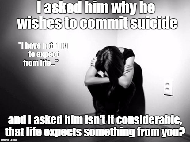 DEPRESSION SADNESS HURT PAIN ANXIETY | I asked him why he wishes to commit suicide; "I have nothing to expect from life..."; and I asked him isn't it considerable, that life expects something from you? | image tagged in depression sadness hurt pain anxiety | made w/ Imgflip meme maker