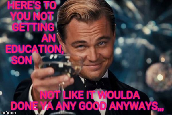 Leonardo Dicaprio Cheers Meme | HERE'S TO




 YOU NOT
        GETTING                  AN     EDUCATION,        SON; NOT LIKE IT WOULDA   DONE YA ANY GOOD ANYWAYS,,, | image tagged in memes,leonardo dicaprio cheers | made w/ Imgflip meme maker
