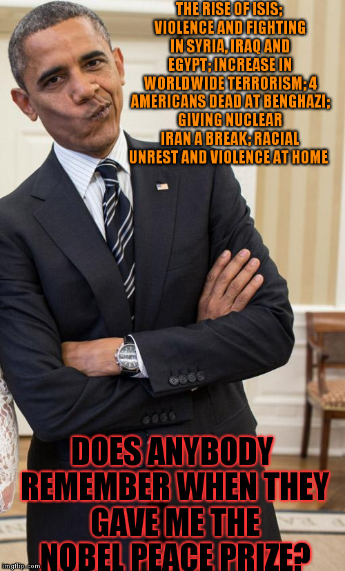 yeah right obama | THE RISE OF ISIS; VIOLENCE AND FIGHTING IN SYRIA, IRAQ AND EGYPT; INCREASE IN WORLDWIDE TERRORISM; 4 AMERICANS DEAD AT BENGHAZI; GIVING NUCLEAR IRAN A BREAK; RACIAL UNREST AND VIOLENCE AT HOME; DOES ANYBODY REMEMBER WHEN THEY GAVE ME THE NOBEL PEACE PRIZE? | image tagged in yeah right obama | made w/ Imgflip meme maker