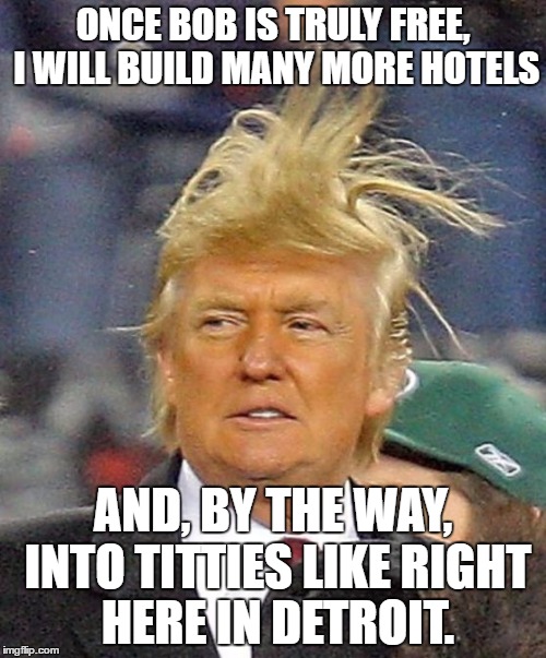 Donald Trumph hair | ONCE BOB IS TRULY FREE, I WILL BUILD MANY MORE HOTELS; AND, BY THE WAY, INTO TITTIES LIKE RIGHT HERE IN DETROIT. | image tagged in donald trumph hair | made w/ Imgflip meme maker