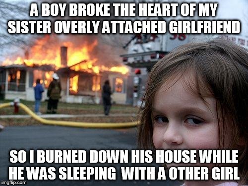 sister of overly attached girlfriend  disaster girl  | A BOY BROKE THE HEART OF MY SISTER OVERLY ATTACHED GIRLFRIEND; SO I BURNED DOWN HIS HOUSE WHILE HE WAS SLEEPING  WITH A OTHER GIRL | image tagged in memes,disaster girl | made w/ Imgflip meme maker